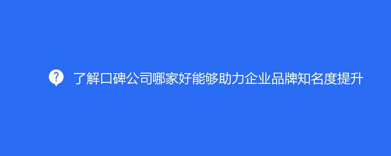 了解口碑公司哪家好能夠助力企業(yè)品牌知名度提升