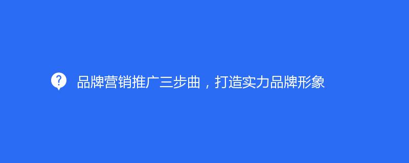 品牌營銷推廣三步曲，打造實力品牌形象