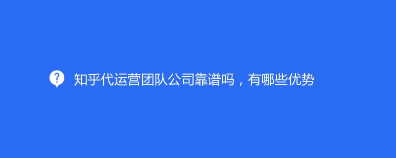 知乎代運營團(tuán)隊公司靠譜嗎，有哪些優(yōu)勢