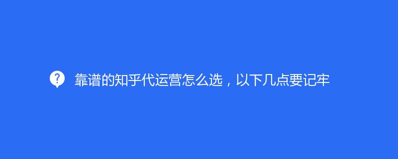 靠譜的知乎代運營怎么選，以下幾點要記牢