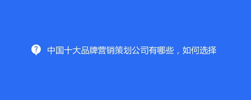 中國十大品牌營銷策劃公司有哪些，如何選擇