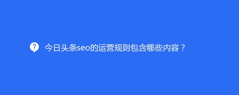 今日頭條seo的運營規(guī)則包含哪些內容？
