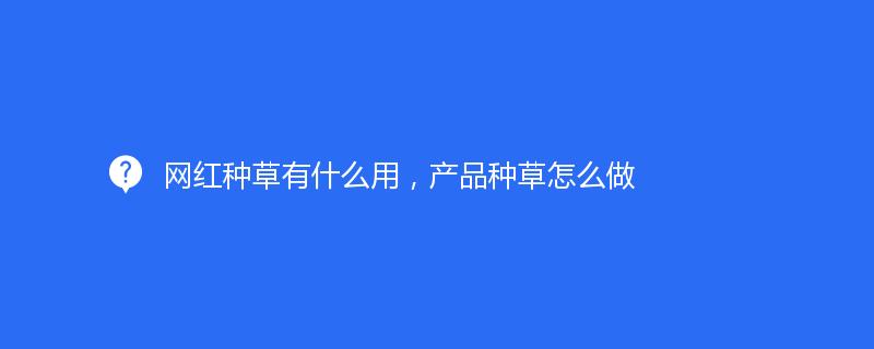 網(wǎng)紅種草有什么用，產(chǎn)品種草怎么做